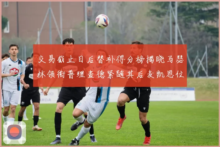 交易截止日后替补得分榜揭晓马瑟林领衔普理查德紧随其后麦凯恩位列第三