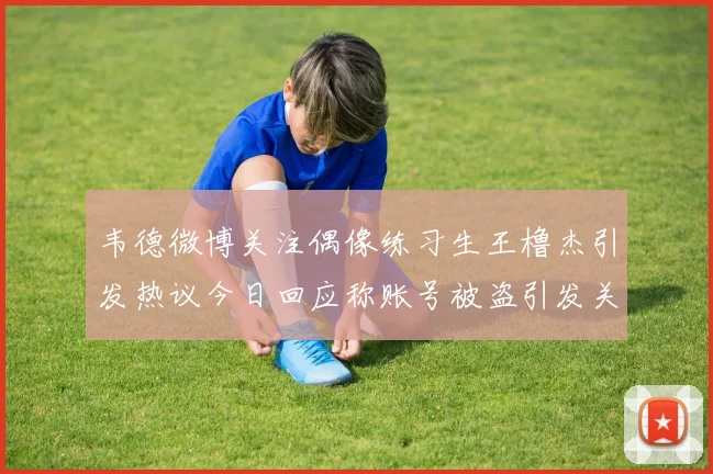 韦德微博关注偶像练习生王橹杰引发热议今日回应称账号被盗引发关注