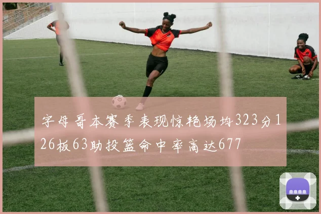字母哥本赛季表现惊艳场均323分126板63助投篮命中率高达677