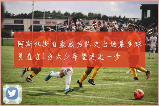阿斯帕斯自豪成为队史出场最多球员直言1分太少希望更进一步