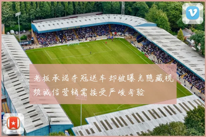 老板承诺夺冠送车却被曝光隐藏视频诚信营销需接受严峻考验