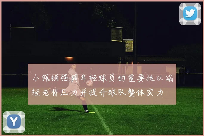 小佩顿强调年轻球员的重要性以减轻老将压力并提升球队整体实力