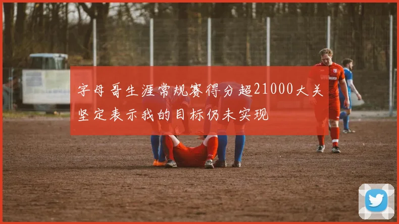 字母哥生涯常规赛得分超21000大关坚定表示我的目标仍未实现
