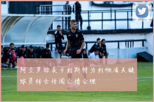阿圭罗称麦卡利斯特为利物浦关键球员转会传闻合情合理