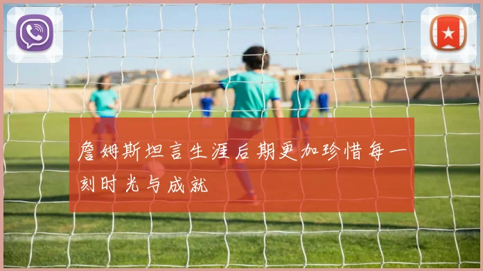 詹姆斯坦言生涯后期更加珍惜每一刻时光与成就