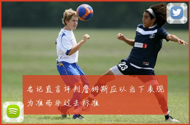 名记直言评判詹姆斯应以当下表现为准而非过去标准