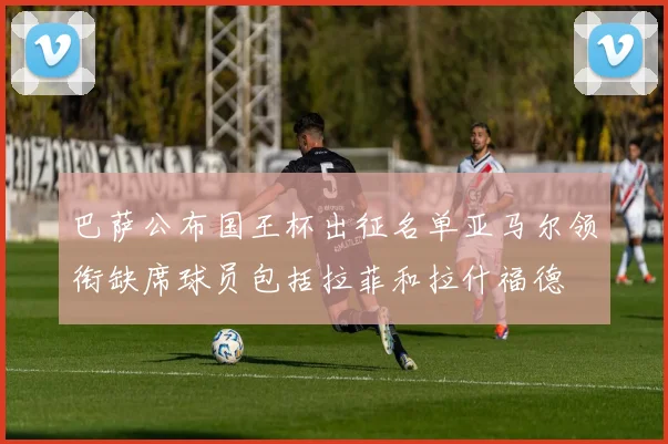 巴萨公布国王杯出征名单亚马尔领衔缺席球员包括拉菲和拉什福德