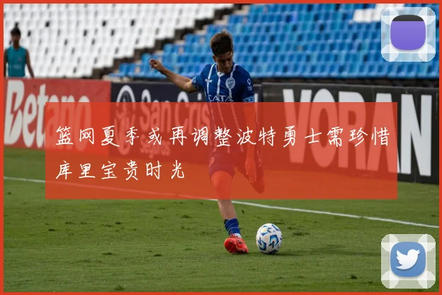 篮网夏季或再调整波特勇士需珍惜库里宝贵时光