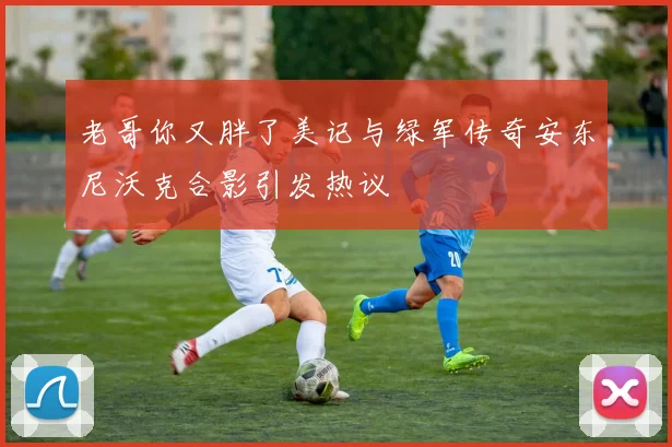 老哥你又胖了美记与绿军传奇安东尼沃克合影引发热议