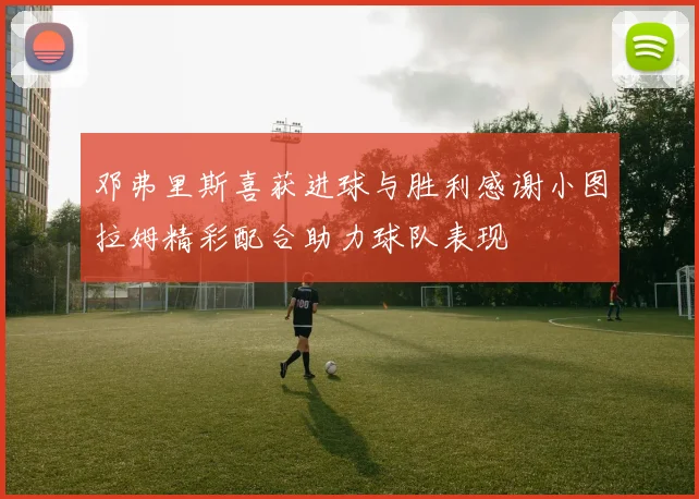邓弗里斯喜获进球与胜利感谢小图拉姆精彩配合助力球队表现