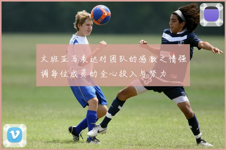 文班亚马表达对团队的感激之情强调每位成员的全心投入与努力